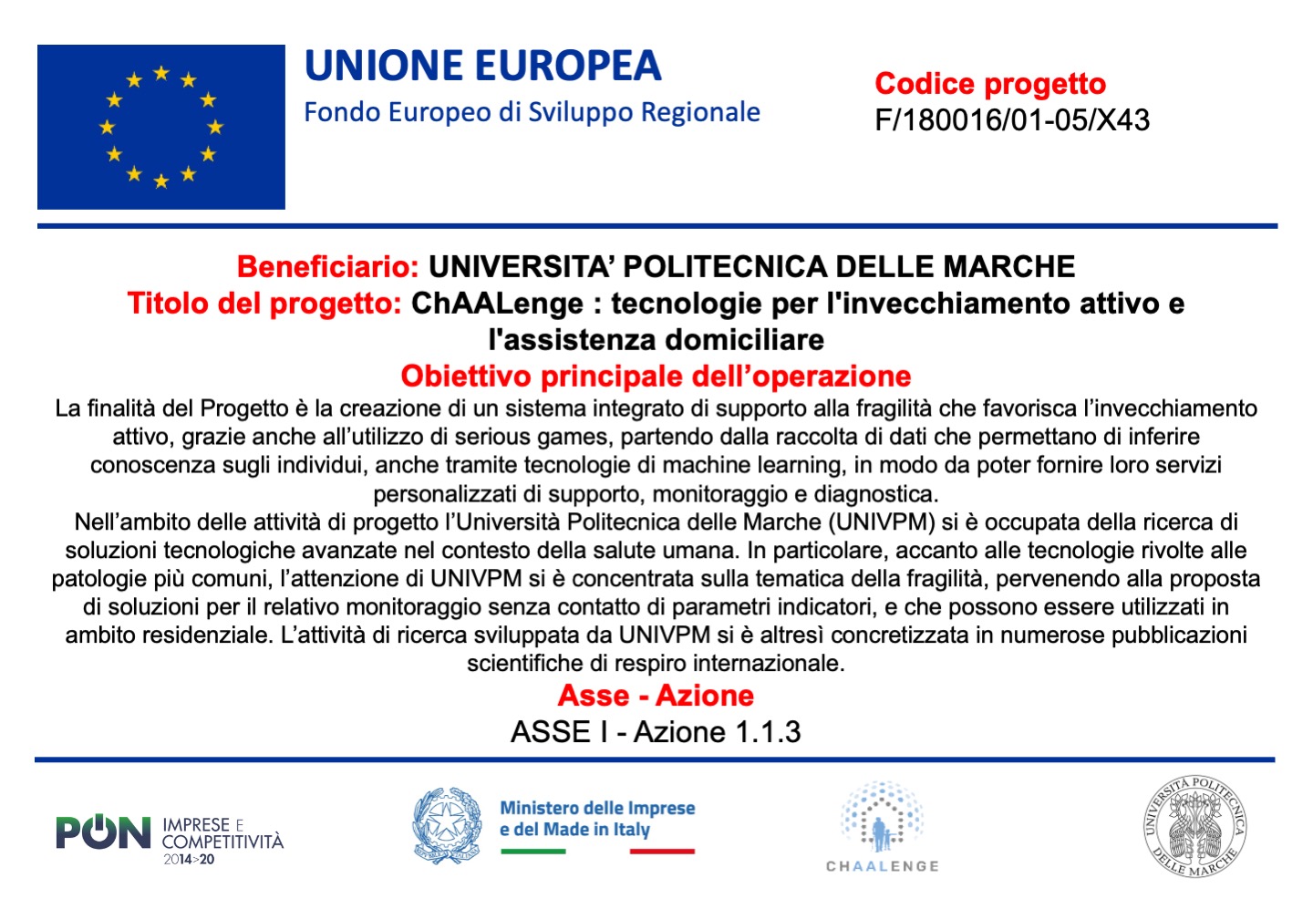 Descrizione del progetto: la finallità del progetto è la creazione di un sistema integrato di supporto alla fragilità che favorisca l'invecchiamento attivo, grazie anche all'utilizzo di serious games, partendo dalla raccolta di dati che permettano di inferire conoscenza sugli individui, anche tramite tecnologie di machine learning, in modo da potere fornire loro servizi personalizzati di supporto, monitoraggio e diagnostica. Nell’ambito delle attività di progetto l’Università Politecnica delle Marche (UNIVPM) si è occupata della ricerca di soluzioni tecnologiche avanzate nel contesto della salute umana. In particolare, accanto alle tecnologie rivolte alle patologie più comuni, l’attenzione di UNIVPM si è concentrata sulla tematica della fragilità, pervenendo alla proposta di soluzioni per il relativo monitoraggio senza contatto di parametri indicatori, e che possono essere utilizzati in ambito residenziale. L’attività di ricerca sviluppata da UNIVPM si è altresì concretizzata in numerose pubblicazioni scientifiche di respiro internazionale.